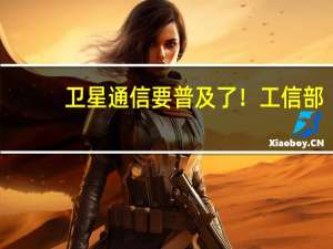 卫星通信要普及了！工信部：推动专用卫星终端和大众消费型卫星终端综合使用