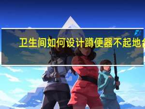 卫生间如何设计蹲便器不起地台（卫生间如何设计）