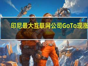 印尼最大互联网公司GoTo现涨4.5%抹去此前19%的跌幅