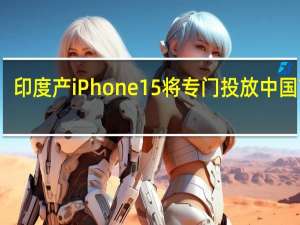 印度产iPhone 15将专门投放中国市场？ 供应链人士：不符合常理