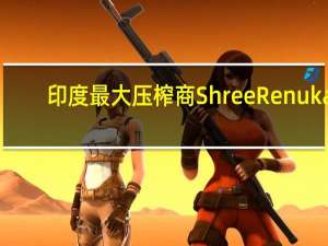 印度最大压榨商Shree Renuka：预计印度2023/24年度糖产量较去年大幅下降