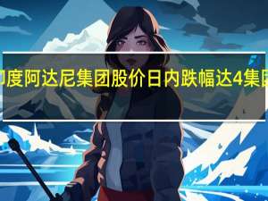 印度阿达尼集团股价日内跌幅达4%集团持有8.1%的股权在大宗交易中转手