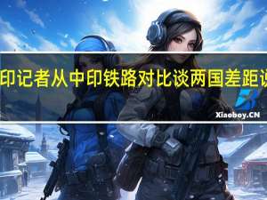 印记者从中印铁路对比谈两国差距说明啥