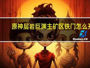 原神层岩巨渊主矿区铁门怎么开（原神层岩巨渊主矿区铁门开启方法）