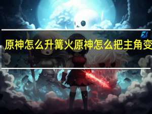 原神怎么升篝火 原神怎么把主角变成火