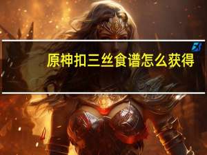 原神扣三丝食谱怎么获得（原神扣三丝食谱获取攻略 快吧手游）
