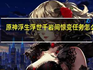原神浮生浮世千岩间惊变任务怎么玩-浮生浮世千岩间惊变任务攻略