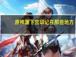 原神渊下宫印记在那些地方-渊下宫印记位置汇总