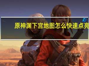 原神渊下宫地图怎么快速点亮-快速点亮指南