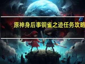 原神身后事铜雀之迹任务攻略：身后事铜雀之迹接取位置解密流程