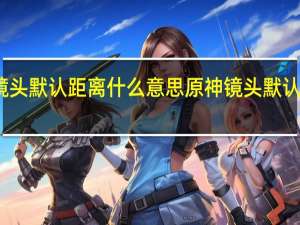 原神镜头默认距离什么意思 原神镜头默认距离的意思