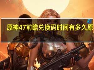 原神47前瞻兑换码时间有多久 原神4.0前瞻兑换码