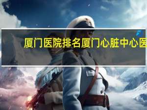 厦门医院排名 厦门心脏中心医院在全国排名心血管疾病全国第几名