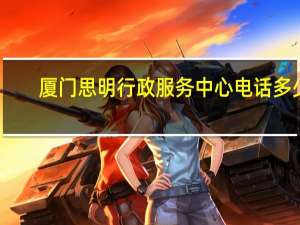 厦门思明行政服务中心电话多少（厦门市思明区行政服务中心电话号码）