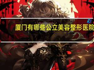 厦门有哪些公立美容整形医院 厦门哪个整形医院最好谢谢