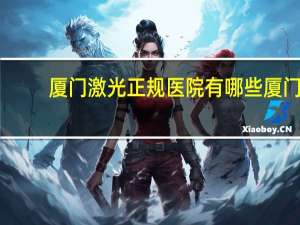 厦门激光正规医院有哪些 厦门哪个医院做激光手术比较好