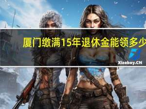 厦门缴满15年退休金能领多少