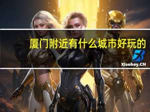 厦门附近有什么城市好玩的