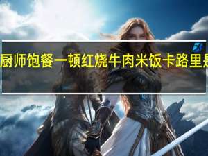 厨师 饱餐一顿 红烧牛肉米饭卡路里是多少