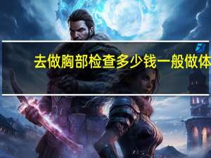 去做胸部检查多少钱 一般做体检要多少钱呢检查哪几项，每项的价格是多少