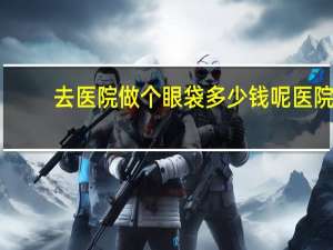 去医院做个眼袋多少钱呢 医院祛眼袋价格多少