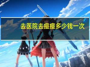 去医院去痘痘多少钱一次(去正规医院检查痘痘，大约需要多少钱)