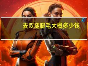去双腿腿毛大概多少钱(简单去腿毛的方法)
