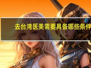 去台湾医美需要具备哪些条件？今年我18岁想去台湾需要什么条件