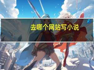去哪个网站写小说（去哪个网站写小说最赚钱）
