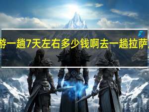 去拉萨旅游一趟7天左右多少钱啊 去一趟拉萨旅游大概多少钱