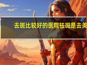 去斑比较好的医院 祛斑是去美容院好还是医院美容科好