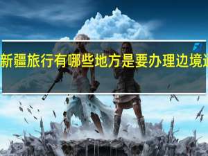 去新疆旅行有哪些地方是要办理边境通行证的？