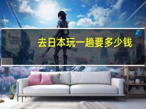 去日本玩一趟要多少钱（去泰国玩一趟要多少钱）