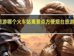 去烟台旅游哪个火车站离景点方便 烟台旅游攻略必去景点