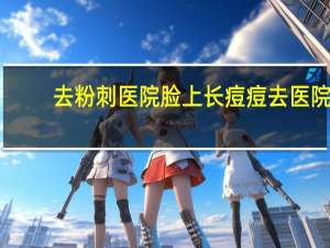 去粉刺医院 脸上长痘痘去医院看什么科