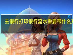 去银行打印银行流水需要带什么东西（去银行打印流水要带什么资料）