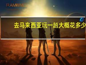 去马来西亚玩一趟大概花多少