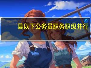 县以下公务员职务职级并行（关于县以下机关建立公务员职务与职级）
