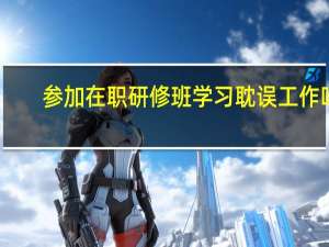 参加在职研修班学习耽误工作吗
