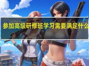 参加高级研修班学习需要满足什么条件