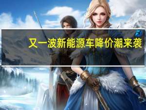 又一波新能源车降价潮来袭？至少10家汽车品牌官宣降价促销