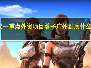 又一重点外资项目落子广州 到底什么情况嘞