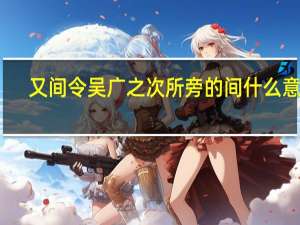 又间令吴广之次所旁的间什么意思（又间令吴广之次的之）