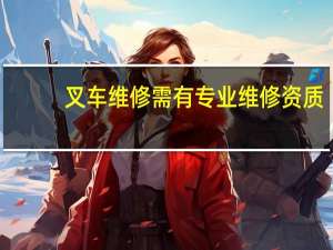 叉车维修需有专业维修资质（叉车维修保养需要资质吗）