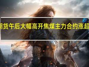 双焦期货午后大幅高开焦煤主力合约涨超3%报2084元/吨焦炭主力合约涨超2%报2685元/吨