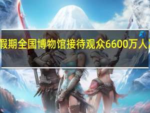 双节假期全国博物馆接待观众6600万人次故宫最多