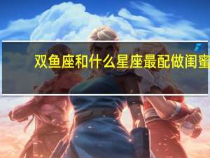 双鱼座和什么星座最配做闺蜜（双鱼座和什么星座最配）