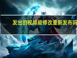 发出的视频能修改重新发布吗（发出）