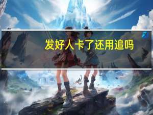 发好人卡了还用追吗（发好人卡了还用追）