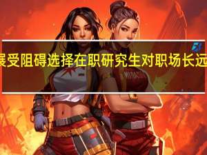 发展受阻碍选择在职研究生对职场长远影响如何